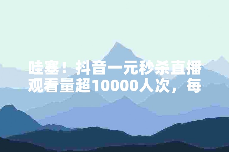 哇塞！抖音一元秒杀直播观看量超10000人次，每刻热翻全场！