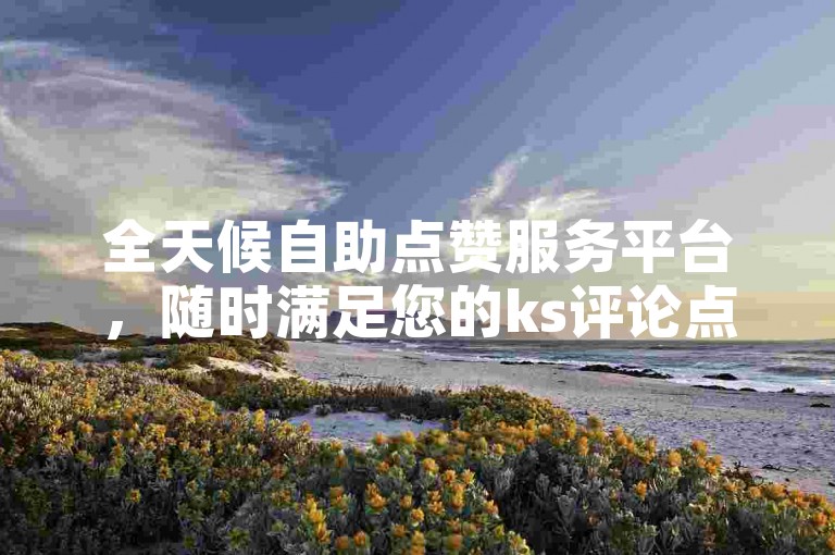 全天候自助点赞服务平台，随时满足您的ks评论点赞需求。