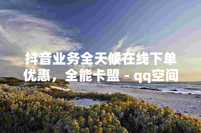 抖音业务全天候在线下单优惠，全能卡盟 - qq空间访客量10000购买 - 主页赞qq探索无界