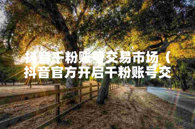 抖音千粉账号交易市场（抖音官方开启千粉账号交易新渠道）