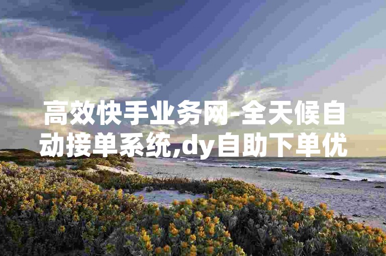 高效快手业务网-全天候自动接单系统,dy自助下单优惠