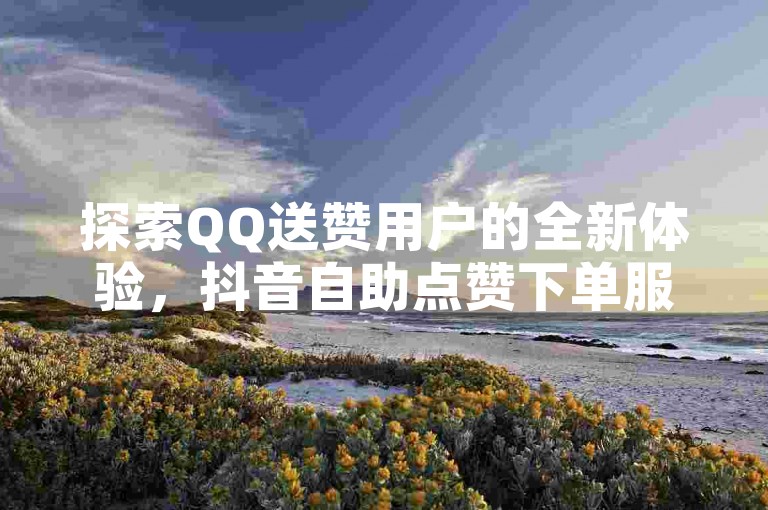 探索QQ送赞用户的全新体验，抖音自助点赞下单服务等你来了解。