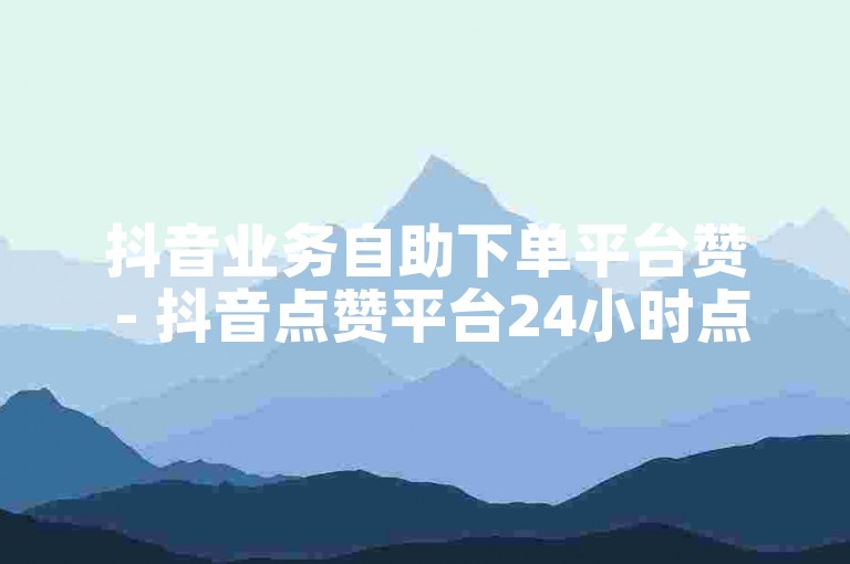 抖音业务自助下单平台赞 - 抖音点赞平台24小时点赞自助服务