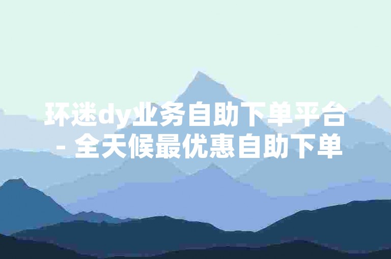 环迷dy业务自助下单平台 - 全天候最优惠自助下单软件获取。