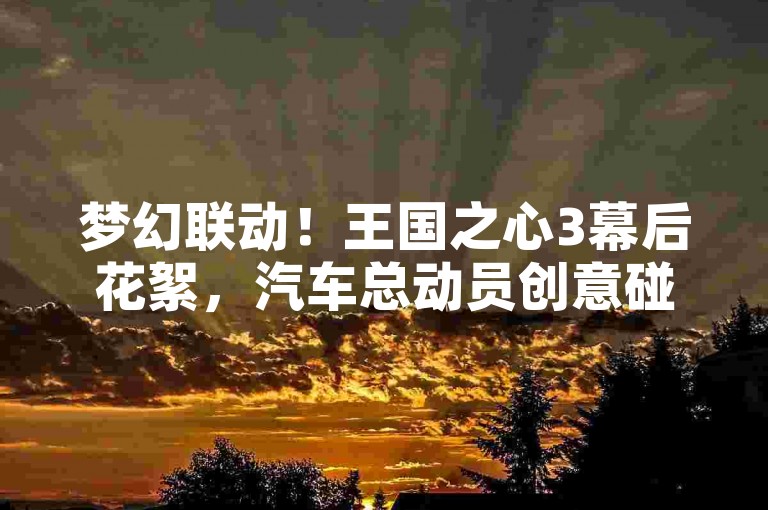 梦幻联动！王国之心3幕后花絮，汽车总动员创意碰撞🚗✨