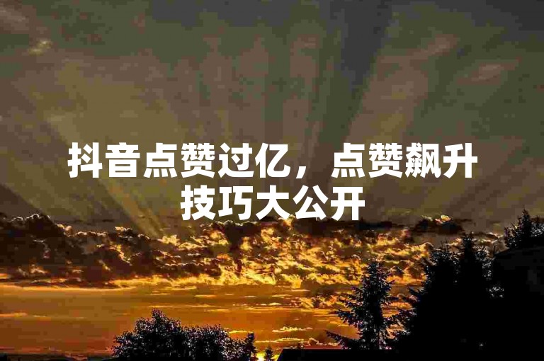 抖音点赞过亿，点赞飙升技巧大公开