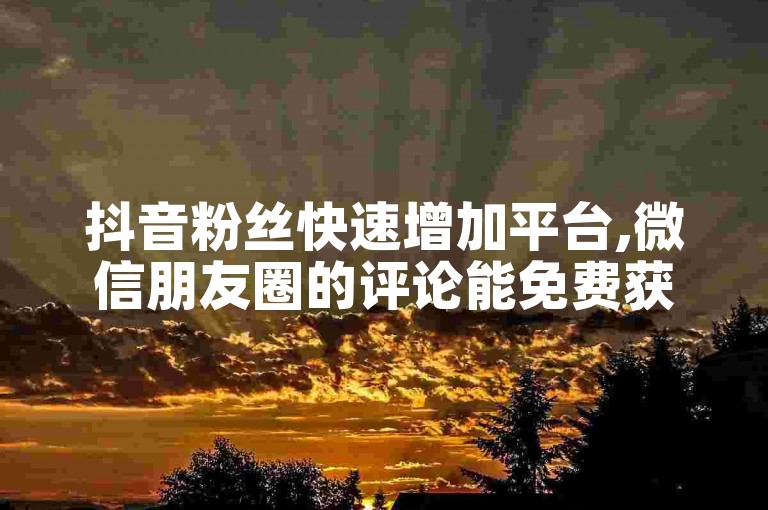 抖音粉丝快速增加平台,微信朋友圈的评论能免费获取吗 - 24小时在线支付宝安全交易 - 微博10元得1000粉