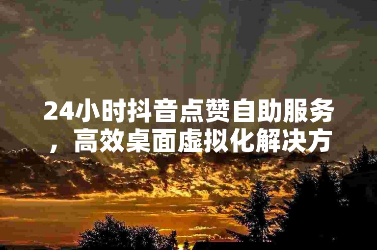 24小时抖音点赞自助服务，高效桌面虚拟化解决方案 - 微信朋友圈自动评论工具如何设置 - 小红书粉丝增长快速通道软件。