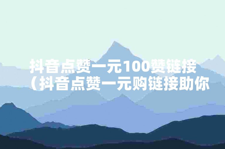 抖音点赞一元100赞链接（抖音点赞一元购链接助你轻松获赞）
