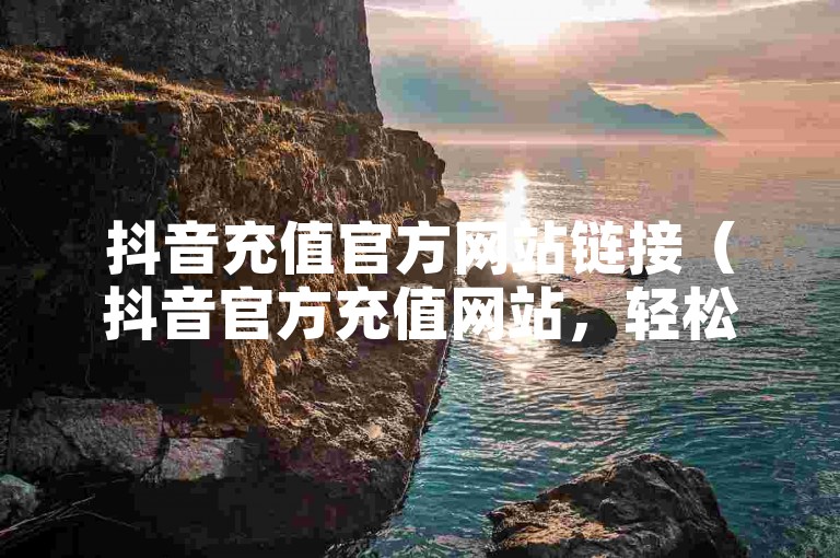 抖音充值官方网站链接（抖音官方充值网站，轻松安全地为你的抖音账户添加余额）