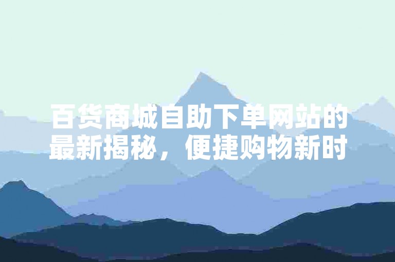 百货商城自助下单网站的最新揭秘，便捷购物新时代，探索百货商城自助下单平台！2024必学。