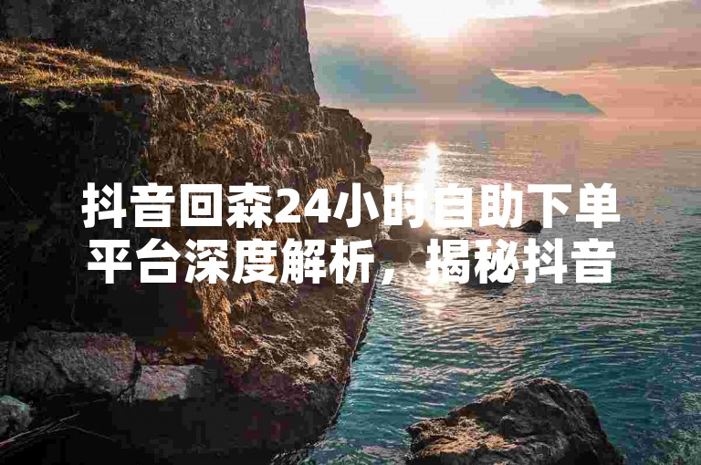 抖音回森24小时自助下单平台深度解析，揭秘抖音回森不间断免费下单机制！2024必备技巧