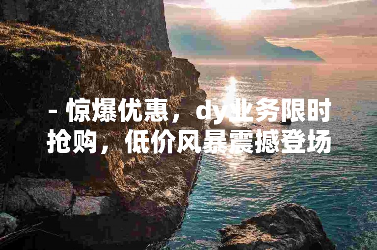 - 惊爆优惠，dy业务限时抢购，低价风暴震撼登场！