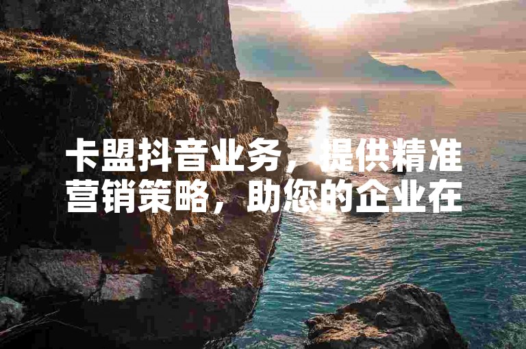 卡盟抖音业务，提供精准营销策略，助您的企业在抖音上迅速吸引关注。