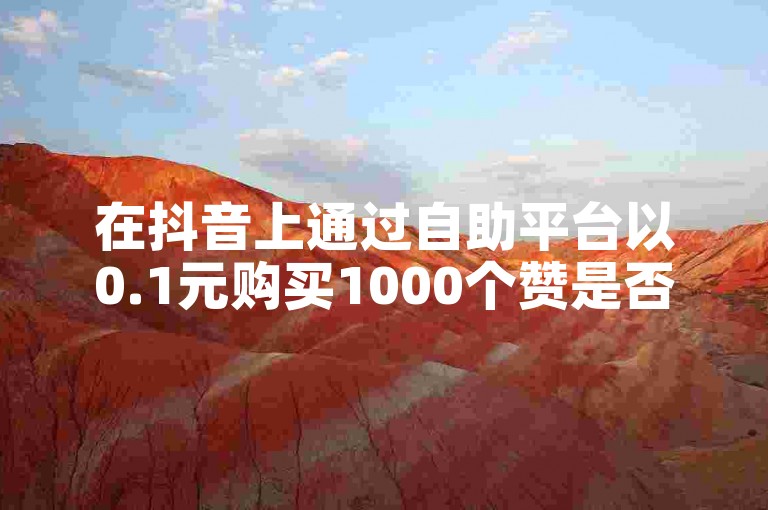 在抖音上通过自助平台以0.1元购买1000个赞是否真的有效？