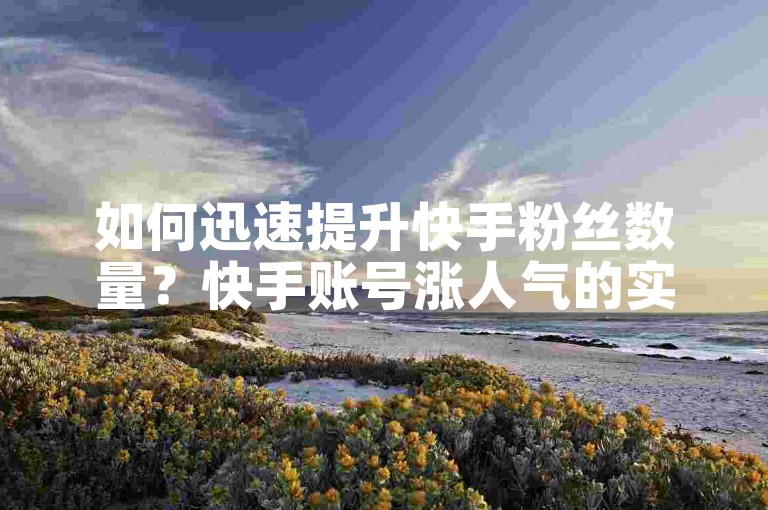 如何迅速提升快手粉丝数量？快手账号涨人气的实用技巧揭秘。