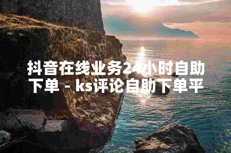 抖音在线业务24小时自助下单 - ks评论自助下单平台网站免费