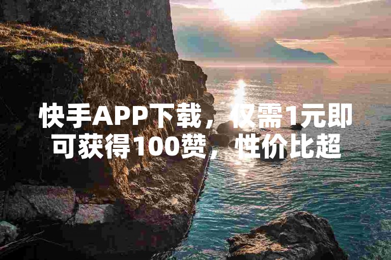 快手APP下载，仅需1元即可获得100赞，性价比超高！