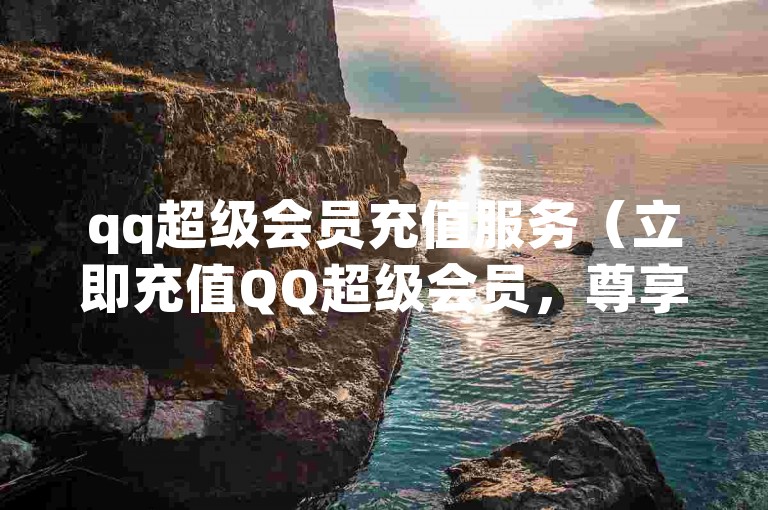 qq超级会员充值服务（立即充值QQ超级会员，尊享独家特权与优惠）