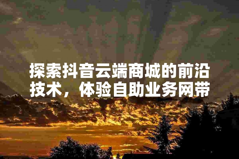 探索抖音云端商城的前沿技术，体验自助业务网带来的创新服务。