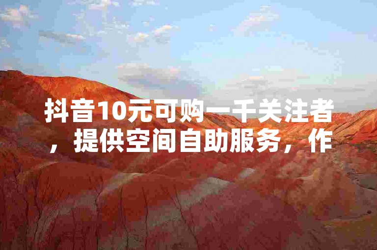 抖音10元可购一千关注者，提供空间自助服务，作品评论与快手业务下单均享最低价，2024官方紧急澄清谣言！