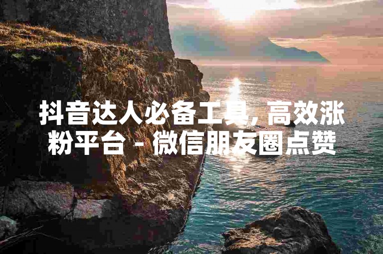 抖音达人必备工具, 高效涨粉平台 - 微信朋友圈点赞破万秘诀 - 抖音推广服务行业领先价