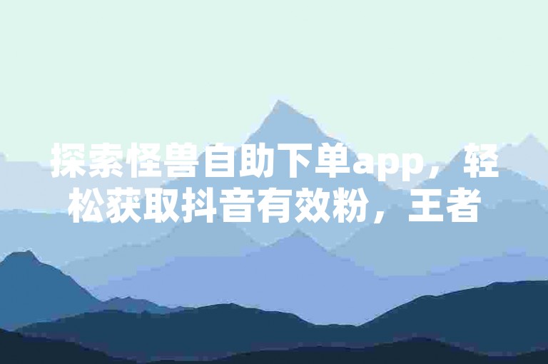 探索怪兽自助下单app，轻松获取抖音有效粉，王者荣耀主页赞自助平台助你ks免费业务不掉！