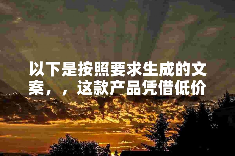 以下是按照要求生成的文案，，这款产品凭借低价Ks101000赞的优势，迅速赢得了市场的青睐。