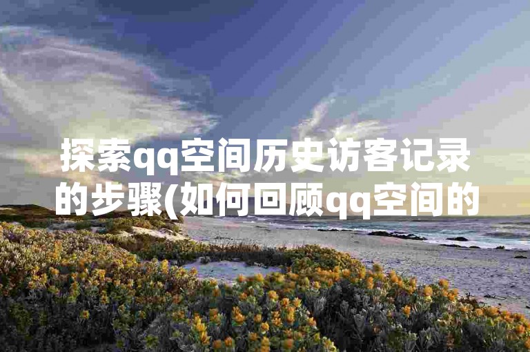 探索qq空间历史访客记录的步骤(如何回顾qq空间的访客名单)