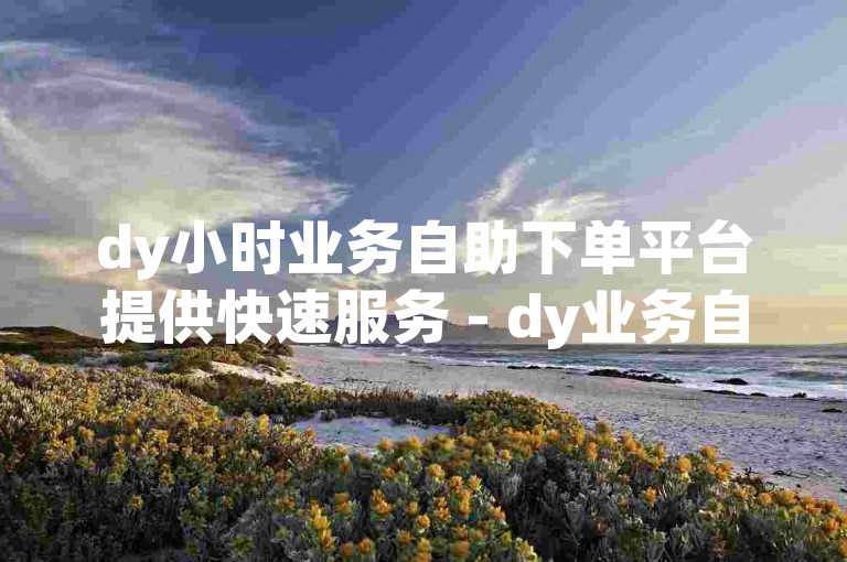 dy小时业务自助下单平台提供快速服务 - dy业务自助下单网站保证最低价格。