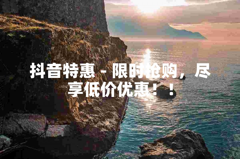 抖音特惠 - 限时抢购，尽享低价优惠！！