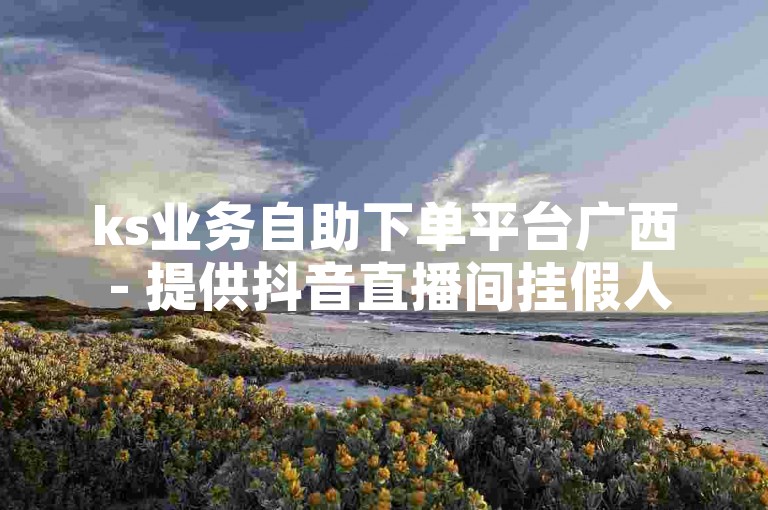 ks业务自助下单平台广西 - 提供抖音直播间挂假人软件服务。