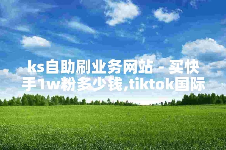ks自助刷业务网站 - 买快手1w粉多少钱,tiktok国际版不能关注