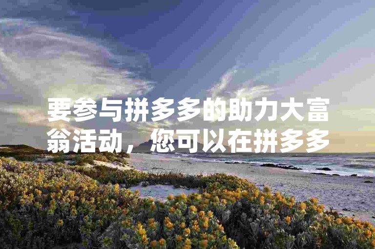 要参与拼多多的助力大富翁活动，您可以在拼多多App首页搜索助力大富翁，进入活动页面后按照提示操作即可。