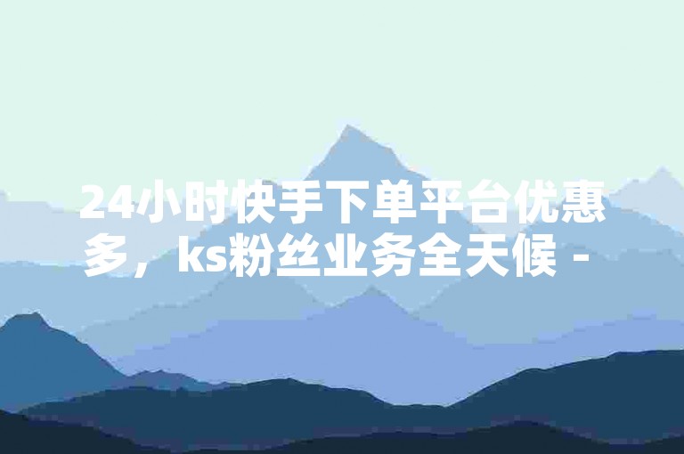 24小时快手下单平台优惠多，ks粉丝业务全天候 - Ks平台 - 快手接单平台服务