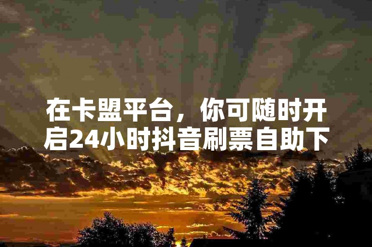 在卡盟平台，你可随时开启24小时抖音刷票自助下单之旅。