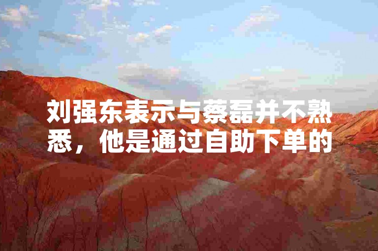 刘强东表示与蔡磊并不熟悉，他是通过自助下单的方式购物的。