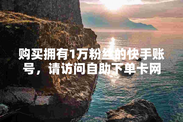 购买拥有1万粉丝的快手账号，请访问自助下单卡网平台。