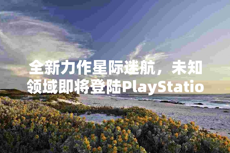 全新力作星际迷航，未知领域即将登陆PlayStation平台，揭开神秘宇宙的面纱！