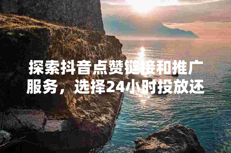 探索抖音点赞链接和推广服务，选择24小时投放还是12小时更优？- dy全天候自助服务平台 - 快手双击业务支持不间断直播。