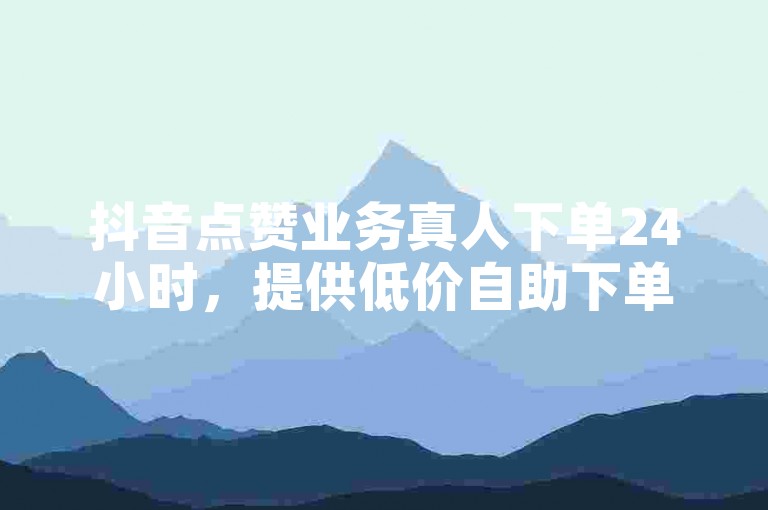 抖音点赞业务真人下单24小时，提供低价自助下单平台。