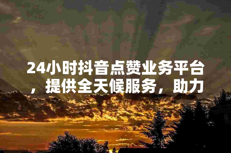 24小时抖音点赞业务平台，提供全天候服务，助力您的视频迅速走红！