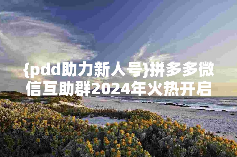 {pdd助力新人号}拼多多微信互助群2024年火热开启！