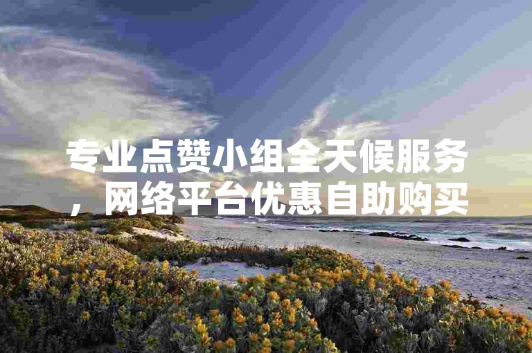 专业点赞小组全天候服务，网络平台优惠自助购买。