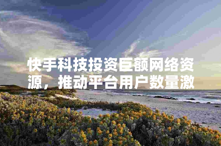 快手科技投资巨额网络资源，推动平台用户数量激增。