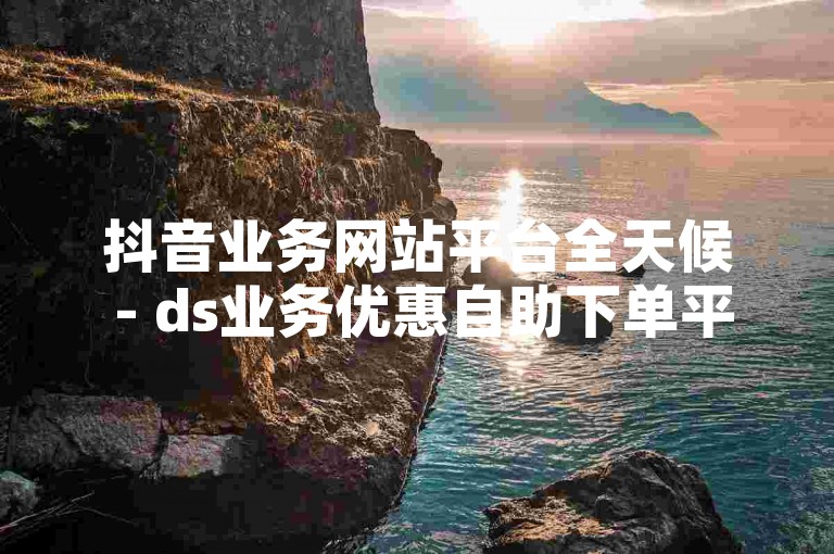 抖音业务网站平台全天候 - ds业务优惠自助下单平台QQ