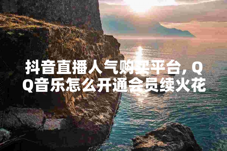 抖音直播人气购买平台, QQ音乐怎么开通会员续火花 - 微信朋友圈背景图 - 抖音免费黑科技
