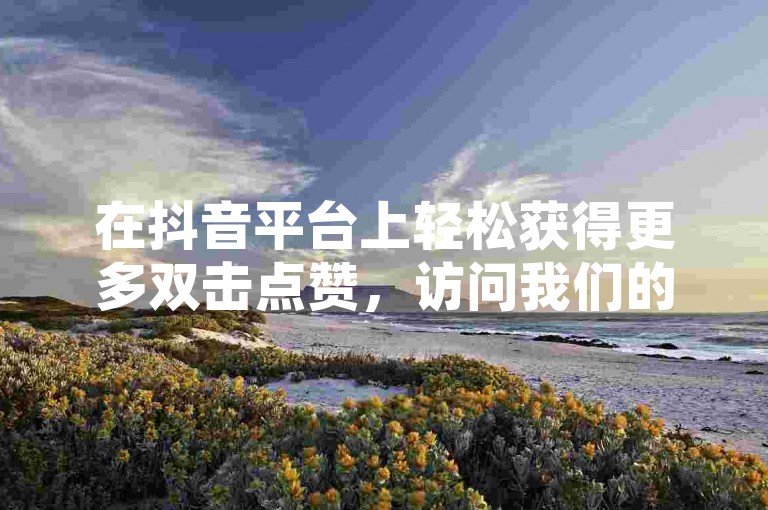 在抖音平台上轻松获得更多双击点赞，访问我们的特惠网站享受超值服务。