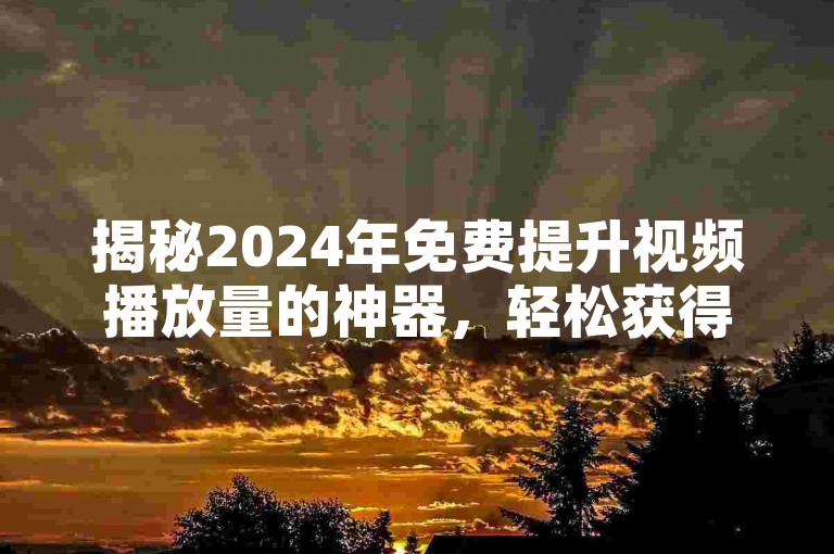 揭秘2024年免费提升视频播放量的神器，轻松获得一万次观看的实用教程！