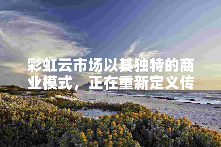 彩虹云市场以其独特的商业模式，正在重新定义传统市场的购物体验。
